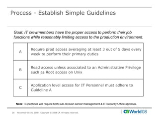 Process - Establish Simple Guidelines


 Goal: IT crewmembers have the proper access to perform their job
 functions while reasonably limiting access to the production environment.


                 Require prod access averaging at least 3 out of 5 days every
       A
                 week to perform their primary duties


                 Read access unless associated to an Administrative Privilege
       B
                 such as Root access on Unix


                 Application level access for IT Personnel must adhere to
       C
                 Guideline A


     Note: Exceptions will require both sub-division senior management & IT Security Office approval.


20   November 16-20, 2008   Copyright © 2008 CA. All rights reserved.
 