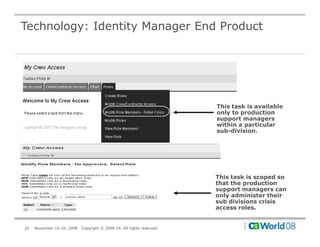 Technology: Identity Manager End Product




                                                                        This task is available
                                                                        only to production
                                                                        support managers
                                                                        within a particular
                                                                          ithi       ti l
                                                                        sub-division.




                                                                        This task is scoped so
                                                                        that the production
                                                                        support managers can
                                                                        only administer their
                                                                        sub divisions crisis
                                                                        access roles.


26   November 16-20, 2008   Copyright © 2008 CA. All rights reserved.
 