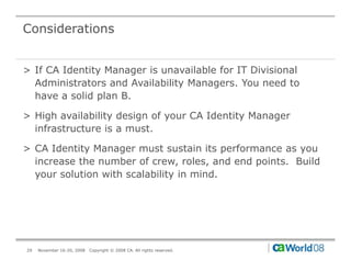Considerations


> If CA Identity Manager is unavailable for IT Divisional
  Administrators and Availability Managers. You need to
  have a solid plan B.

> High availability design of your CA Identity Manager
  infrastructure is a must.

> CA Identity Manager must sustain its performance as you
  increase the number of crew, roles, and end points. Build
  your solution with scalability in mind.




29   November 16-20, 2008   Copyright © 2008 CA. All rights reserved.
 