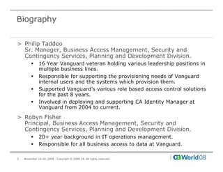 Biography


> Philip Taddeo
  Sr. Manager, Business Access Management, Security and
  Contingency Services, Planning and Development Division.
        !    16 Year Vanguard veteran holding various leadership positions in
             multiple business lines.
        !    Responsible for supporting the provisioning needs of Vanguard
             internal users and the systems which provision them.
        !    Supported Vanguard’s various role based access control solutions
             for the past 8 years.
        !    Involved in deploying and supporting CA Identity Manager at
             Vanguard from 2004 to current.
> Robyn Fisher
  Principal, Business Access Management, Security and
  Contingency Services, Planning and Development Division.
        !    20+ year background in IT operations management.
        !    Responsible for all business access to data at Vanguard.

3   November 16-20, 2008   Copyright © 2008 CA. All rights reserved.
 