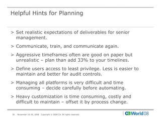 Helpful Hints for Planning


> Set realistic expectations of deliverables for senior
  management.
> Communicate, train, and communicate again.
> Aggressive timeframes often are good on paper but
  unrealistic – plan than add 33% to y
                p                    your timelines.
> Define users access to least privilege. Less is easier to
  maintain and better for audit controls.
> Managing all platforms is very difficult and time
  consuming – decide carefully before automating.
> Heavy customization is time consuming, costly and
  difficult to maintain – offset it by process change.

30   November 16-20, 2008   Copyright © 2008 CA. All rights reserved.
 