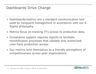 Dashboards Drive Change


> Dashboards/metrics are a standard communication tool
  used by Vanguard management in accordance with our 6
  Sigma philosophy.

> Metrics focus on tracking IT's access to production data.

> Compliance support requires reports to facilitate
  recertification processes that validate only authorized
  crew have production access.

> Our metrics lend themselves to a friendly atmosphere of
  competitiveness across peer organizations.




32   November 16-20, 2008   Copyright © 2008 CA. All rights reserved.
 