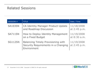 Related Sessions


SESSION #                   TITLE                                        Date / Time

SA103SN                     CA Identity Manager Product Update           11/18/2008
                            and Roadmap Discussion                       at 2:45 p.m.

SA711SN                     How to Deploy Identity Management            11/19/2008
                            on a Fi d B d t
                                 Fixed Budget                            at 8 30 a.m.
                                                                          t 8:30

SG112SN                     Balancing Timely Provisioning with  11/19/2008
                            Security Requirements in a Changing at 2:45 p.m.
                            Environment




37   November 16-20, 2008    Copyright © 2008 CA. All rights reserved.
 