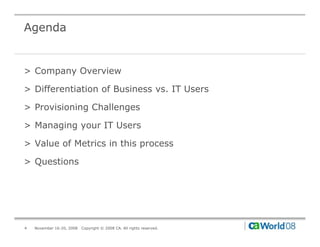 Agenda


> Company Overview

> Differentiation of Business vs. IT Users

> Provisioning Challenges

> M
  Managing your IT U
       i           Users

> Value of Metrics in this process

> Questions




4   November 16-20, 2008   Copyright © 2008 CA. All rights reserved.
 