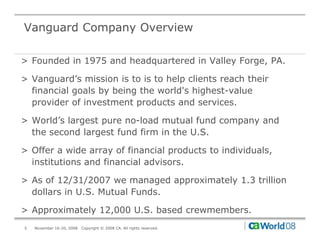 Vanguard Company Overview

> Founded in 1975 and headquartered in Valley Forge, PA.

> Vanguard’s mission is to is to help clients reach their
  financial goals by being the world's highest-value
  provider of investment products and services.

> World’s largest pure no load mutual fund company and
  World s              no-load
  the second largest fund firm in the U.S.

> Offer a wide array of financial products to individuals,
  institutions and financial advisors.

> As of 12/31/2007 we managed approximately 1.3 trillion
  dollars in U.S. Mutual Funds.

> Approximately 12,000 U.S. based crewmembers.
5   November 16-20, 2008   Copyright © 2008 CA. All rights reserved.
 