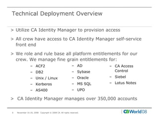 Technical Deployment Overview

> Utilize CA Identity Manager to provision access

> All crew have access to CA Identity Manager self-service
  front end

> We role and rule base all platform entitlements for our
  crew. We manage fine grain entitlements for:
                – ACF2                                      – AD       – CA Access
                – DB2                                       – Sybase     Control

                – Unix / Linux                              – Oracle   – Siebel

                – Kerberos                                  – MS SQL   – Lotus Notes

                – AS400                                     – UPO

> CA Identity Manager manages over 350,000 accounts


6   November 16-20, 2008   Copyright © 2008 CA. All rights reserved.
 