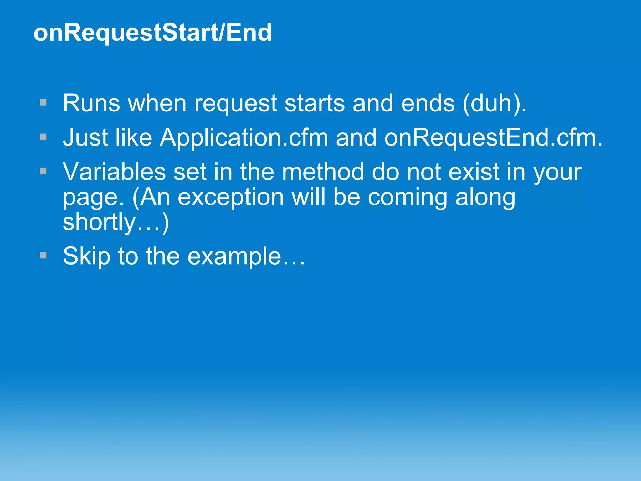onRequestStart/End Runs when request starts and ends (duh). Just like Application.cfm and onRequestEnd.cfm. Variables set in the method do not exist in your page. (An exception will be coming along shortly…) Skip to the example… 