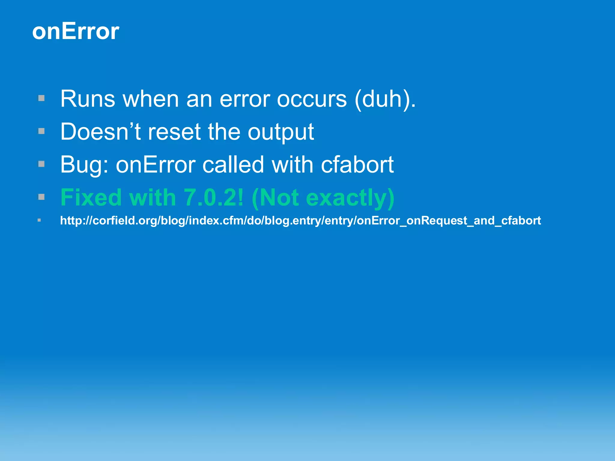 onError Runs when an error occurs (duh). Doesn’t reset the output Bug: onError called with cfabort Fixed with 7.0.2! (Not exactly) http://corfield.org/blog/index.cfm/do/blog.entry/entry/onError_onRequest_and_cfabort 