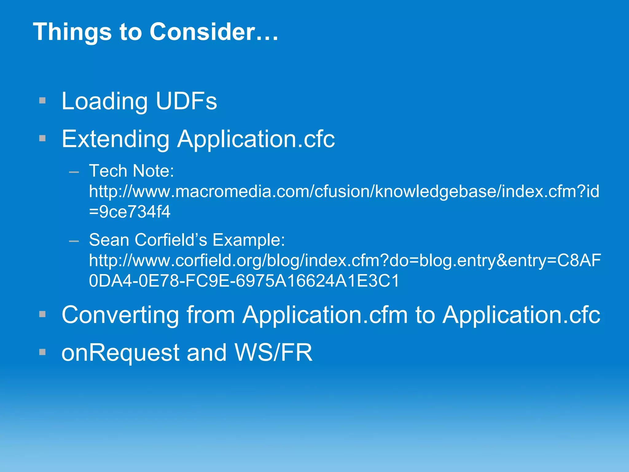Things to Consider… Loading UDFs Extending Application.cfc Tech Note: http://www.macromedia.com/cfusion/knowledgebase/index.cfm?id=9ce734f4 Sean Corfield’s Example: http://www.corfield.org/blog/index.cfm?do=blog.entry&entry=C8AF0DA4-0E78-FC9E-6975A16624A1E3C1 Converting from Application.cfm to Application.cfc onRequest and WS/FR 