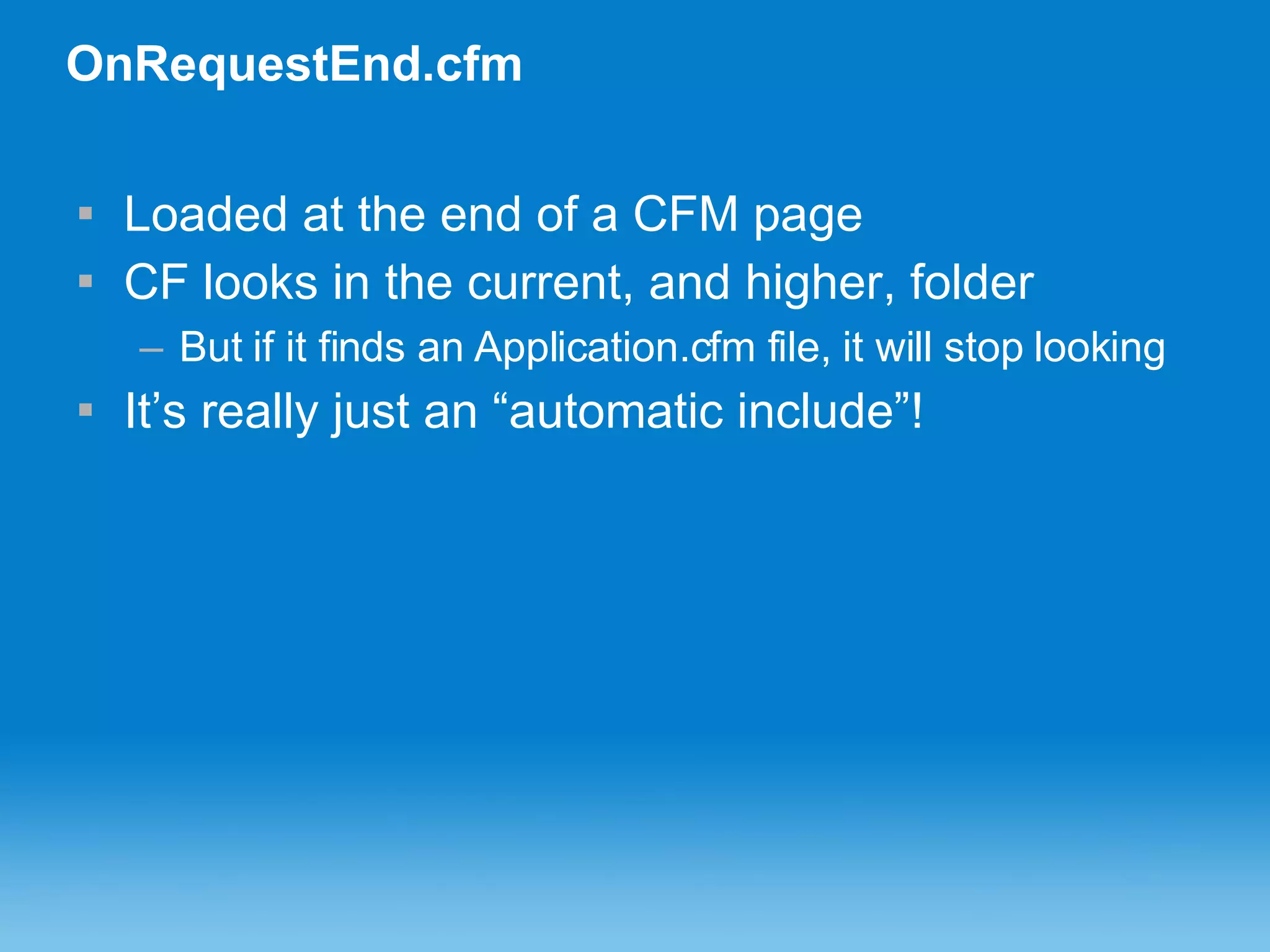 OnRequestEnd.cfm Loaded at the end of a CFM page CF looks in the current, and higher, folder But if it finds an Application.cfm file, it will stop looking It’s really just an “automatic include”! 