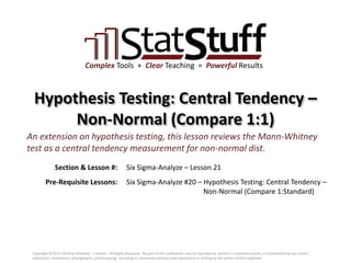 Section & Lesson #:
Pre-Requisite Lessons:
Complex Tools + Clear Teaching = Powerful Results
Hypothesis Testing: Central Tendency –
Non-Normal (Compare 1:1)
Six Sigma-Analyze – Lesson 21
An extension on hypothesis testing, this lesson reviews the Mann-Whitney
test as a central tendency measurement for non-normal dist.
Six Sigma-Analyze #20 – Hypothesis Testing: Central Tendency –
Non-Normal (Compare 1:Standard)
Copyright © 2011-2019 by Matthew J. Hansen. All Rights Reserved. No part of this publication may be reproduced, stored in a retrieval system, or transmitted by any means
(electronic, mechanical, photographic, photocopying, recording or otherwise) without prior permission in writing by the author and/or publisher.
 