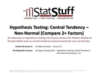 Section & Lesson #:
Pre-Requisite Lessons:
Complex Tools + Clear Teaching = Powerful Results
Hypothesis Testing: Central Tendency –
Non-Normal (Compare 2+ Factors)
Six Sigma-Analyze – Lesson 22
An extension on hypothesis testing, this lesson reviews the Mood’s Median &
Kruskal-Wallis tests as central tendency measurements for non-normal dist.
Six Sigma-Analyze #21 – Hypothesis Testing: Central Tendency –
Non-Normal (Compare 1:1)
Copyright © 2011-2019 by Matthew J. Hansen. All Rights Reserved. No part of this publication may be reproduced, stored in a retrieval system, or transmitted by any means
(electronic, mechanical, photographic, photocopying, recording or otherwise) without prior permission in writing by the author and/or publisher.
 