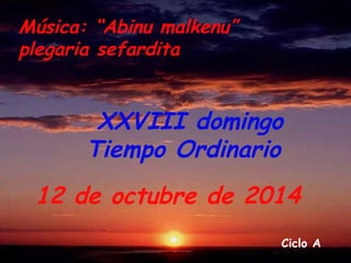 XXVIII domingo 
Tiempo Ordinario 
12 de octubre de 2014 
Ciclo A 
Música: “Abinu malkenu” 
plegaria sefardita 
 