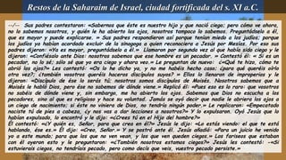 --/-- Sus padres contestaron: «Sabernos que éste es nuestro hijo y que nació ciego; pero cómo ve ahora,
no lo sabemos nosotros, y quién le ha abierto los ojos, nosotros tampoco lo sabemos. Preguntádselo a él,
que es mayor y puede explicarse. » Sus padres respondieron así porque tenían miedo a los judíos; porque
los judíos ya habían acordado excluir de la sinagoga a quien reconociera a Jesús por Mesías. Por eso sus
padres dijeron: «Ya es mayor, preguntádselo a él.» Llamaron por segunda vez al que había sido ciego y le
dijeron: «Confiésalo ante Dios: nosotros sabemos que ese hombre es un pecador. » Contestó él: « Si es un
pecador, no lo sé; sólo sé que yo era ciego y ahora veo.» Le preguntan de nuevo: ¿«Qué te hizo, cómo te
abrió los ojos?» Les contestó: «Os lo he dicho ya, y no me habéis hecho caso; ¿para qué queréis oírlo
otra vez?; ¿también vosotros queréis haceros discípulos suyos? » Ellos lo llenaron de improperios y le
dijeron: «Discípulo de ése lo serás tú; nosotros somos discípulos de Moisés. Nosotros sabemos que a
Moisés le habló Dios, pero ése no sabemos de dónde viene.» Replicó él: «Pues eso es lo raro: que vosotros
no sabéis de dónde viene y, sin embargo, me ha abierto los ojos. Sabemos que Dios no escucha a los
pecadores, sino al que es religioso y hace su voluntad. Jamás se oyó decir que nadie le abriera los ojos a
un ciego de nacimiento; si éste no viniera de Dios, no tendría ningún poder.» Le replicaron: «Empecatado
naciste tú de pies a cabeza, ¿y nos vas a dar lecciones a nosotros?» Y lo expulsaron. Oyó Jesús que lo
habían expulsado, lo encontró y le dijo: «¿Crees tú en el Hijo del hombre?»
Él contestó: «¿Y quién es, Señor, para que crea en él?» Jesús le dijo: «Lo estás viendo: el que te está
hablando, ése es.» Él dijo: «Creo, Señor.» Y se postró ante él. Jesús añadió: «Para un juicio he venido
yo a este mundo; para que los que no ven vean, y los que ven queden ciegos.» Los fariseos que estaban
con él oyeron esto y le preguntaron: «¿También nosotros estamos ciegos?» Jesús les contestó: -«Si
estuvierais ciegos, no tendríais pecado, pero como decís que veis, vuestro pecado persiste.»
Restos de la Saharaim de Israel, ciudad fortificada del s. XI a.C.Restos de la Saharaim de Israel, ciudad fortificada del s. XI a.C.
 