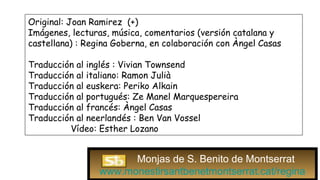 Original: Joan Ramirez (+)
Imágenes, lecturas, música, comentarios (versión catalana y
castellana) : Regina Goberna, en colaboración con Àngel Casas
Traducción al inglés : Vivian Townsend
Traducción al italiano: Ramon Julià
Traducción al euskera: Periko Alkain
Traducción al portugués: Ze Manel Marquespereira
Traducción al francés: Àngel Casas
Traducción al neerlandés : Ben Van Vossel
Vídeo: Esther Lozano
Monjas de S. Benito de Montserrat
www.monestirsantbenetmontserrat.cat/regina
 