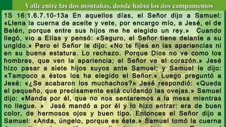 1S 16:1.6.7.10-13a En aquellos días, el Señor dijo a Samuel:
«Llena la cuerna de aceite y vete, por encargo mío, a Jesé, el de
Belén, porque entre sus hijos me he elegido un rey.» Cuando
llegó, vio a Elías y pensó: «Seguro, el Señor tiene delante a su
ungido.» Pero el Señor le dijo: «No te fijes en las apariencias ni
en su buena estatura. Lo rechazo. Porque Dios no ve como los
hombres, que ven la apariencia; el Señor ve el corazón.» Jesé
hizo pasar a siete hijos suyos ante Samuel; y Samuel le dijo:
«Tampoco a éstos los ha elegido el Señor.» Luego preguntó a
Jesé: «¿Se acabaron los muchachos?» Jesé respondió: «Queda
el pequeño, que precisamente está cuidando las ovejas.» Samuel
dijo: «Manda por él, que no nos sentaremos a la mesa mientras
no llegue. » Jesé mandó a por él y lo hizo entrar: era de buen
color, de hermosos ojos y buen tipo. Entonces el Señor dijo a
Samuel: «Anda, úngelo, porque es éste.» Samuel tomó la cuerna
Valle entre las dos montañas, donde había los dos campamentosValle entre las dos montañas, donde había los dos campamentos
 