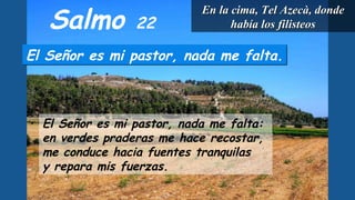 Salmo 22
El Señor es mi pastor, nada me falta.El Señor es mi pastor, nada me falta.
El Señor es mi pastor, nada me falta:
en verdes praderas me hace recostar,
me conduce hacia fuentes tranquilas
y repara mis fuerzas.
En la cima, Tel Azecà, dondeEn la cima, Tel Azecà, donde
había los filisteoshabía los filisteos
 