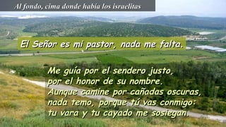 El Señor es mi pastor, nada me falta.El Señor es mi pastor, nada me falta.
Me guía por el sendero justo,Me guía por el sendero justo,
por el honor de su nombre.por el honor de su nombre.
Aunque camine por cañadas oscuras,Aunque camine por cañadas oscuras,
nada temo, porque tú vas conmigo:nada temo, porque tú vas conmigo:
tu vara y tu cayado me sosiegan.tu vara y tu cayado me sosiegan.
Al fondo, cima donde había los israelitasAl fondo, cima donde había los israelitas
 