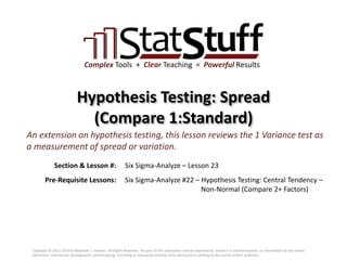 Section & Lesson #:
Pre-Requisite Lessons:
Complex Tools + Clear Teaching = Powerful Results
Hypothesis Testing: Spread
(Compare 1:Standard)
Six Sigma-Analyze – Lesson 23
An extension on hypothesis testing, this lesson reviews the 1 Variance test as
a measurement of spread or variation.
Six Sigma-Analyze #22 – Hypothesis Testing: Central Tendency –
Non-Normal (Compare 2+ Factors)
Copyright © 2011-2019 by Matthew J. Hansen. All Rights Reserved. No part of this publication may be reproduced, stored in a retrieval system, or transmitted by any means
(electronic, mechanical, photographic, photocopying, recording or otherwise) without prior permission in writing by the author and/or publisher.
 