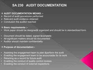 SA 230 AUDIT DOCUMENTATION
 AUDIT DOCUMENTATION MEANS :-
 Record of audit procedures performed
 Relevant audit evidence obtained
 Conclusion the auditor reached
 Basic requirements :-
• Work paper should be designed& organized and should be in standardized form.
• Document should be dated, signed &complete
• All significant matters should be documented
• Auditor should maintain confidentiality
 Purpose of documentation:-
• Assisting the engagement team to plan &perform the audit
• Enabling the engagement team to be accountable for its work
• Retaining as a record for future audit
• Enabling the conduct of quality control reviews
• Enabling the conduct of external inspections
 