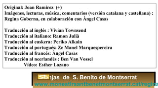 Original: Joan Ramirez (+)
Imágenes, lecturas, música, comentarios (versión catalana y castellana) :
Regina Goberna, en colaboración con Àngel Casas
Traducción al inglés : Vivian Townsend
Traducción al italiano: Ramon Julià
Traducción al euskera: Periko Alkain
Traducción al portugués: Ze Manel Marquespereira
Traducción al francés: Àngel Casas
Traducción al neerlandés : Ben Van Vossel
Vídeo: Esther Lozano
Monjas de S. Benito de Montserrat
www.monestirsantbenetmontserrat.cat/regina
 