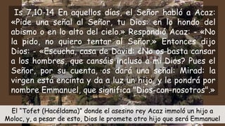 Is 7,10-14 En aquellos días, el Señor habló a Acaz:
«Pide una señal al Señor, tu Dios: en lo hondo del
abismo o en lo alto del cielo.» Respondió Acaz: - «No
la pido, no quiero tentar al Señor.» Entonces dijo
Dios: - «Escucha, casa de David: ¿No os basta cansar
a los hombres, que cansáis incluso a mi Dios? Pues el
Señor, por su cuenta, os dará una señal: Mirad: la
virgen está encinta y da a luz un hijo, y le pondrá por
nombre Emmanuel, que significa "Dios-con-nosotros".»
El “Tofet (Hacéldama)” donde el asesino rey Acaz immoló un hijo a
Moloc, y, a pesar de esto, Dios le promete otro hijo que será Emmanuel
 