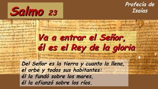 SalmoSalmo 2323
Del Señor es la tierra y cuanto la llena,
el orbe y todos sus habitantes:
él la fundó sobre los mares,
él la afianzó sobre los ríos.
Va a entrar el Señor,Va a entrar el Señor,
él es el Rey de la gloriaél es el Rey de la gloria
Profecía de
Isaías
 