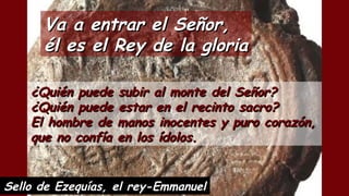 ¿Quién puede subir al monte del Señor?¿Quién puede subir al monte del Señor?
¿Quién puede estar en el recinto sacro?¿Quién puede estar en el recinto sacro?
El hombre de manos inocentes y puro corazón,El hombre de manos inocentes y puro corazón,
que no confía en los ídolos.que no confía en los ídolos.
Va a entrar el Señor,Va a entrar el Señor,
él es el Rey de la gloriaél es el Rey de la gloria
Sello de Ezequías, el rey-Emmanuel
 