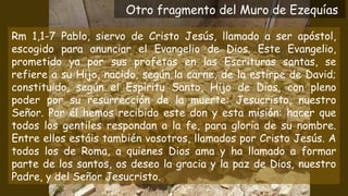 Rm 1,1-7 Pablo, siervo de Cristo Jesús, llamado a ser apóstol,
escogido para anunciar el Evangelio de Dios. Este Evangelio,
prometido ya por sus profetas en las Escrituras santas, se
refiere a su Hijo, nacido, según la carne, de la estirpe de David;
constituido, según el Espíritu Santo, Hijo de Dios, con pleno
poder por su resurrección de la muerte: Jesucristo, nuestro
Señor. Por él hemos recibido este don y esta misión: hacer que
todos los gentiles respondan a la fe, para gloria de su nombre.
Entre ellos estáis también vosotros, llamados por Cristo Jesús. A
todos los de Roma, a quienes Dios ama y ha llamado a formar
parte de los santos, os deseo la gracia y la paz de Dios, nuestro
Padre, y del Señor Jesucristo.
Otro fragmento del Muro de Ezequías
 
