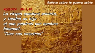 ALELUYA Mt 1,23ALELUYA Mt 1,23
La virgen quedará encinta,La virgen quedará encinta,
y tendrá un hijoy tendrá un hijo
al que pondrán por nombreal que pondrán por nombre
Emanuel.Emanuel.
““Dios con nosotros”.Dios con nosotros”.
Relieve sobre la guerra asiria
 