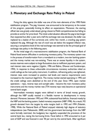 3. Monetary and Exchange Rate Policy in Poland 
Fixing the zloty against the dollar was one of the main elements of the 1990 Polish 
stabilization program. The peg, however, was announced to be temporary at the outset 
of the program, potentially limiting its effect on expectations. Moreover, the starting 
offcial rate was grossly undervalued, giving a boost to Polish competitiveness but failing to 
provide an anchor for price level. The initial undervaluation allowed the peg to last longer 
than expected but after a year and a half the exchange rate was devalued, the dollar was 
replaced by a basket of five currencies and, within few month, a crawling peg system 
replaced the peg. Although the rate of crawl was set below the targeted inflation rate, 
securing a competitive level of the real exchange rate seemed to be the principal goal of 
exchange rate policy in the following years. 
At the initial stage of a macroeconomic stabilization program, the National Bank of 
Poland faced severe difficulties in conducting monetary policy. The monetary system was 
in the process of transformation from a monobank to a modern, two-tier banking system 
and the money market was non-existing. There was an excess liquidity in the system, 
excess reserves were subject to large fluctuations due to inefficient payment system, and 
real interest rates were negative (Ugolini, 1996 and Balino, Dhawan and Sundararajan, 
1994). In response to these unfavorable circumstances monetary authorities relied on 
credit ceilings as the main policy instrument. In addition, refinancing policy was tightened, 
interest rates were increased to positive real levels and reserve requirements were 
increased to the maximum legal limit. The money market started operating in 1992 and 
the credit ceilings were abolished at the end of this year. Since 1993, open market 
operations – repo, reverse repo and outright sales – became the main monetary policy 
instruments and the money market rate (T/N reverse repo rate) became an operational 
central bank target. 
Intermediate monetary targets were defined in terms of broad money growth, 
although the NBP usually reacted in a flexible manner to developments in money 
demand. Moreover, between 1992 and 1994, substantial fiscal deficits, financed mostly by 
the NBP and the banking system, fueled monetary expansion (NBP 1998). As a result, M2 
growth deviated from the targets by wide margins both in 1992 and 1994 (Polañski, 
1998). While the National Bank of Poland enjoyed relatively high degree of statutory 
independence (see Maliszewski, 2000) and the government borrowings from the NBP 
were formally restricted, the budgetary law regularly suspended the provisions of the 
central bank law, raising the borrowing limits. Fiscal deficit in 1992 amounted to 6 per 
cent of GDP and was financed in over 40 per cent by the central bank. After significant 
10 
Studies & Analyses CASE No. 246 – Wojciech S. Maliszewski 
 