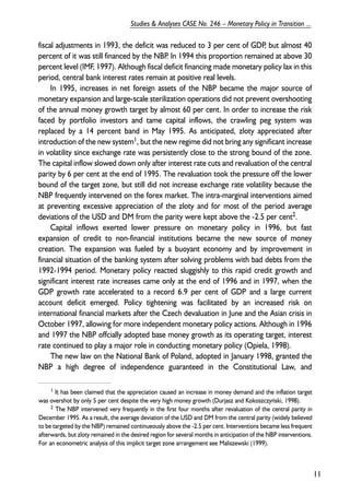 fiscal adjustments in 1993, the deficit was reduced to 3 per cent of GDP, but almost 40 
percent of it was still financed by the NBP. In 1994 this proportion remained at above 30 
percent level (IMF, 1997). Although fiscal deficit financing made monetary policy lax in this 
period, central bank interest rates remain at positive real levels. 
In 1995, increases in net foreign assets of the NBP became the major source of 
monetary expansion and large-scale sterilization operations did not prevent overshooting 
of the annual money growth target by almost 60 per cent. In order to increase the risk 
faced by portfolio investors and tame capital inflows, the crawling peg system was 
replaced by a 14 percent band in May 1995. As anticipated, zloty appreciated after 
introduction of the new system1, but the new regime did not bring any significant increase 
in volatility since exchange rate was persistently close to the strong bound of the zone. 
The capital inflow slowed down only after interest rate cuts and revaluation of the central 
parity by 6 per cent at the end of 1995. The revaluation took the pressure off the lower 
bound of the target zone, but still did not increase exchange rate volatility because the 
NBP frequently intervened on the forex market. The intra-marginal interventions aimed 
at preventing excessive appreciation of the zloty and for most of the period average 
deviations of the USD and DM from the parity were kept above the -2.5 per cent2. 
Capital inflows exerted lower pressure on monetary policy in 1996, but fast 
expansion of credit to non-financial institutions became the new source of money 
creation. The expansion was fueled by a buoyant economy and by improvement in 
financial situation of the banking system after solving problems with bad debts from the 
1992-1994 period. Monetary policy reacted sluggishly to this rapid credit growth and 
significant interest rate increases came only at the end of 1996 and in 1997, when the 
GDP growth rate accelerated to a record 6.9 per cent of GDP and a large current 
account deficit emerged. Policy tightening was facilitated by an increased risk on 
international financial markets after the Czech devaluation in June and the Asian crisis in 
October 1997, allowing for more independent monetary policy actions. Although in 1996 
and 1997 the NBP offcially adopted base money growth as its operating target, interest 
rate continued to play a major role in conducting monetary policy (Opiela, 1998). 
The new law on the National Bank of Poland, adopted in January 1998, granted the 
NBP a high degree of independence guaranteed in the Constitutional Law, and 
11 
Studies & Analyses CASE No. 246 – Monetary Policy in Transition ... 
1 It has been claimed that the appreciation caused an increase in money demand and the inflation target 
was overshot by only 5 per cent despite the very high money growth (Durjasz and Kokoszczyñski, 1998). 
2 The NBP intervened very frequently in the first four months after revaluation of the central parity in 
December 1995. As a result, the average deviation of the USD and DM from the central parity (widely believed 
to be targeted by the NBP) remained continueously above the -2.5 per cent. Interventions became less frequent 
afterwards, but zloty remained in the desired region for several months in anticipation of the NBP interventions. 
For an econometric analysis of this implicit target zone arrangement see Maliszewski (1999). 
 