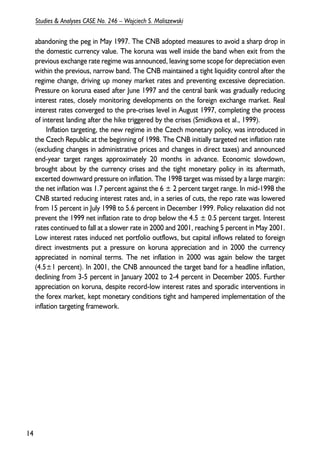 abandoning the peg in May 1997. The CNB adopted measures to avoid a sharp drop in 
the domestic currency value. The koruna was well inside the band when exit from the 
previous exchange rate regime was announced, leaving some scope for depreciation even 
within the previous, narrow band. The CNB maintained a tight liquidity control after the 
regime change, driving up money market rates and preventing excessive depreciation. 
Pressure on koruna eased after June 1997 and the central bank was gradually reducing 
interest rates, closely monitoring developments on the foreign exchange market. Real 
interest rates converged to the pre-crises level in August 1997, completing the process 
of interest landing after the hike triggered by the crises (Smidkova et al., 1999). 
Inflation targeting, the new regime in the Czech monetary policy, was introduced in 
the Czech Republic at the beginning of 1998. The CNB initially targeted net inflation rate 
(excluding changes in administrative prices and changes in direct taxes) and announced 
end-year target ranges approximately 20 months in advance. Economic slowdown, 
brought about by the currency crises and the tight monetary policy in its aftermath, 
excerted downward pressure on inflation. The 1998 target was missed by a large margin: 
the net inflation was 1.7 percent against the 6 ± 2 percent target range. In mid-1998 the 
CNB started reducing interest rates and, in a series of cuts, the repo rate was lowered 
from 15 percent in July 1998 to 5.6 percent in December 1999. Policy relaxation did not 
prevent the 1999 net inflation rate to drop below the 4.5 ± 0.5 percent target. Interest 
rates continued to fall at a slower rate in 2000 and 2001, reaching 5 percent in May 2001. 
Low interest rates induced net portfolio outflows, but capital inflows related to foreign 
direct investments put a pressure on koruna appreciation and in 2000 the currency 
appreciated in nominal terms. The net inflation in 2000 was again below the target 
(4.5±1 percent). In 2001, the CNB announced the target band for a headline inflation, 
declining from 3-5 percent in January 2002 to 2-4 percent in December 2005. Further 
appreciation on koruna, despite record-low interest rates and sporadic interventions in 
the forex market, kept monetary conditions tight and hampered implementation of the 
inflation targeting framework. 
14 
Studies & Analyses CASE No. 246 – Wojciech S. Maliszewski 
 