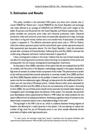 5. Estimation and Results 
The policy variables in the estimated VAR system are short term interest rate (1 
month WIBOR for Poland and 1 month PRIBOR for the Czech Republic) and exchange 
rate index defined as an average of USD/PLN and DM/PLN rates (with weight of the 
dollar 35 percent and 50 percent for the Czech Republic and Poland respectively). Non-policy 
variables are consumer price index and industrial production index. Industrial 
production index and consumer price index are seasonally adjusted and in logs, exchange 
rate index is in log and money market rate is not transformed. A description of variables 
is given in appendix A. The effective estimation period starts only in 1993 for Poland, 
when the modern payment system and the central bank open market operations became 
fully operational (see discussion above). For the Czech Republic, I start the estimation 
sample after a breakup of Czechoslovakia. Following Sims and Zha (2002) I estimate the 
model using a Bayesian estimation method described in appendix B. 
I skip a cointegration analysis in the study. I believe that the very limited sample does 
not allow for drawing precise conclusions about the long-run properties of the series and 
consequently I do not impose cointegration/nocointegration restrictions. 
As discussed in Sims (2000), estimation of the system like the one analyzed here by OLS 
(or similarly with flat priors in the Bayesian methodology adopted in this paper) attributes a 
high share of variation to a deterministic component of the model. This phenomenon is similar 
to the well documented bias towards stationarity in univariate models. Sims (2000) and Sims 
and Zha's (2002) Bayesian solution to the problem is based on the use of priors pushing the 
system into the non-stationarity region. Although my base priors for the coefficients of the A+ 
matrix are unit root priors (Minnesota priors), I heavily discount other priors advocated by 
Sims (2000) and Sims and Zha (2002) to force the non-stationarity of the system. According 
to Sims (2000), the use of these priors should not be automatic but should rather depend on 
investigator's prior knowledge about the behavior of the system. For example, the powerful 
price liberalization shock experienced by Poland in 1990 makes the initial conditions for the 
system different from its subsequent behavior. Attributing a significant share of variation to the 
deterministic component seems to be a reasonable strategy in this case4. 
The lag length in the VAR is set to six, which is a balance between limiting degrees of 
freedom and allowing for a reach dynamics in the system. I do not attempt to reduce the 
number of lags since the use of Minnesota priors in our short sample effectively shrinks 
parameters of higher-order lags towards zero. 
15 
Studies & Analyses CASE No. 246 – Monetary Policy in Transition ... 
4 In other words, the estimated model leans toward a hypothesis that the gradual disinflation path 
experienced by Poland between 1990 and 2002 could had been expected at the start of the process. 
 