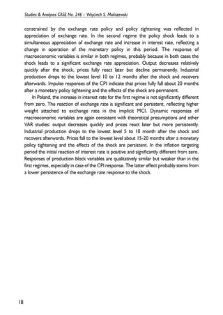 constrained by the exchange rate policy and policy tightening was reflected in 
appreciation of exchange rate. In the second regime the policy shock leads to a 
simultaneous appreciation of exchange rate and increase in interest rate, reflecting a 
change in operation of the monetary policy in this period. The response of 
macroeconomic variables is similar in both regimes, probably because in both cases the 
shock leads to a significant exchange rate appreciation. Output decreases relatively 
quickly after the shock, prices fully react later but decline permanently. Industrial 
production drops to the lowest level 10 to 12 months after the shock and recovers 
afterwards. Impulse responses of the CPI indicate that prices fully fall about 20 months 
after a monetary policy tightening and the effects of the shock are permanent. 
In Poland, the increase in interest rate for the first regime is not significantly different 
from zero. The reaction of exchange rate is significant and persistent, reflecting higher 
weight attached to exchange rate in the implicit MCI. Dynamic responses of 
macroeconomic variables are again consistent with theoretical presumptions and other 
VAR studies: output decreases quickly and prices react later but more persistently. 
Industrial production drops to the lowest level 5 to 10 month after the shock and 
recovers afterwards. Prices fall to the lowest level about 15-20 months after a monetary 
policy tightening and the effects of the shock are persistent. In the inflation targeting 
period the initial reaction of interest rate is positive and significantly different from zero. 
Responses of production block variables are qualitatively similar but weaker than in the 
first regimes, especially in case of the CPI response. The latter effect probably stems from 
a lower persistence of the exchange rate response to the shock. 
18 
Studies & Analyses CASE No. 246 – Wojciech S. Maliszewski 
 