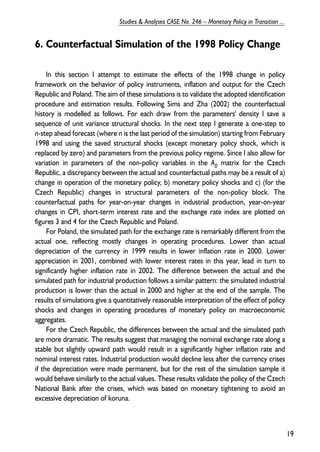 6. Counterfactual Simulation of the 1998 Policy Change 
In this section I attempt to estimate the effects of the 1998 change in policy 
framework on the behavior of policy instruments, inflation and output for the Czech 
Republic and Poland. The aim of these simulations is to validate the adopted identification 
procedure and estimation results. Following Sims and Zha (2002) the counterfactual 
history is modelled as follows. For each draw from the parameters' density I save a 
sequence of unit variance structural shocks. In the next step I generate a one-step to 
n-step ahead forecast (where n is the last period of the simulation) starting from February 
1998 and using the saved structural shocks (except monetary policy shock, which is 
replaced by zero) and parameters from the previous policy regime. Since I also allow for 
variation in parameters of the non-policy variables in the A0 matrix for the Czech 
Republic, a discrepancy between the actual and counterfactual paths may be a result of a) 
change in operation of the monetary policy, b) monetary policy shocks and c) (for the 
Czech Republic) changes in structural parameters of the non-policy block. The 
counterfactual paths for year-on-year changes in industrial production, year-on-year 
changes in CPI, short-term interest rate and the exchange rate index are plotted on 
figures 3 and 4 for the Czech Republic and Poland. 
For Poland, the simulated path for the exchange rate is remarkably different from the 
actual one, reflecting mostly changes in operating procedures. Lower than actual 
depreciation of the currency in 1999 results in lower inflation rate in 2000. Lower 
appreciation in 2001, combined with lower interest rates in this year, lead in turn to 
significantly higher inflation rate in 2002. The difference between the actual and the 
simulated path for industrial production follows a similar pattern: the simulated industrial 
production is lower than the actual in 2000 and higher at the end of the sample. The 
results of simulations give a quantitatively reasonable interpretation of the effect of policy 
shocks and changes in operating procedures of monetary policy on macroeconomic 
aggregates. 
For the Czech Republic, the differences between the actual and the simulated path 
are more dramatic. The results suggest that managing the nominal exchange rate along a 
stable but slightly upward path would result in a significantly higher inflation rate and 
nominal interest rates. Industrial production would decline less after the currency crises 
if the depreciation were made permanent, but for the rest of the simulation sample it 
would behave similarly to the actual values. These results validate the policy of the Czech 
National Bank after the crises, which was based on monetary tightening to avoid an 
excessive depreciation of koruna. 
19 
Studies & Analyses CASE No. 246 – Monetary Policy in Transition ... 
 