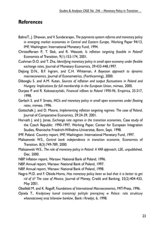 References 
BalinoT., J. Dhawan, and V. Sundararajan, The payments system reforms and monetary policy 
in emerging market economies in Central and Eastern Europe, Working Paper 94/13, 
IMF, Washington: International Monetary Fund, 1994. 
Christoffersen P., T. Slok, and R. Wescott, Is inflation targeting feasible in Poland? 
Economics of Transition, 9(1):153-174, 2001. 
Cushman D.O. and T. Zha, Identifying monetary policy in small open economy under flexible 
exchange rates, Journal of Monetary Economics, 39:433-448,1997. 
DeJong D.N., B.F. Ingram, and C.H. Whiteman, A Bayesian approach to dynamic 
macroeconomics, Journal of Econometrics, (Forthcoming), 2000. 
Dibooglu S. and A.M. Kutan, Sources of inflation and output fluctuations in Poland and 
Hungary: Implications for full membership in the European Union, mimeo, 2000. 
Durjasz P. and R. Kokoszczyñski, Financial inflows to Poland 1990-96, Empirica, 25:217, 
1998. 
Gerlach S. and F. Smets, MCIs and monetary policy in small open economies under floating 
rates, mimeo, 1996. 
Gottschalk J. and D. Moore, Implementing inflation targeting regimes: The case of Poland, 
Journal of Comparative Economics, 29:24-39, 2001. 
Horvath J. and J. Jonas, Exchange rate regimes in the transition economies, Case study of 
the Czech Republic: 1990-1997, Working Paper, Center for European Integration 
Studies, Rheinische Friedrich-Wilhelms-Universitat, Bonn, Sept. 1998. 
IMF. Poland. Country report, IMF, Washington: International Monetary Fund, 1997. 
Maliszewski W.S., Central bank independence in transition economie, Economics of 
Transition, 8(3):749-789, 2000. 
Maliszewski W.S., The role of monetary policy in Poland: A VAR approach, LSE, unpublished, 
Dec. 2000. 
NBP. Inflation report, Warsaw: National Bank of Poland, 1996. 
NBP. Annual report, Warsaw: National Bank of Poland, 1997. 
NBP. Annual report, Warsaw: National Bank of Poland, 1998. 
Negro M.D. and F. Obiols-Homs, Has monetary policy been so bad that it is better to get 
rid of it? The case of Mexico, Journal of Money, Credit and Banking, 33(2):404-433, 
May 2001. 
Obstfeld M. and K. Rogoff, Foundations of International Macroeconomics, MIT-Press, 1996. 
Opiela T., Kredytowy kana³ transmisji polityki pieniê¿nej w Polsce: rola struktury 
w³asnooeciowej oraz bilansów banków, Bank i Kredyt, 6, 1998. 
23 
Studies & Analyses CASE No. 246 – Monetary Policy in Transition ... 
 