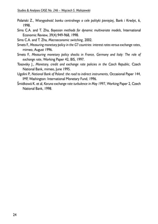 Polañski Z., Wiarygodnooeæ banku centralnego a cele polityki pieniê¿ej, Bank i Kredyt, 6, 
1998. 
Sims C.A. and T. Zha, Bayesian methods for dynamic multivariate models, International 
Economic Review, 39(4):949-968, 1998. 
Sims C.A. and T. Zha, Macroeconomic switching, 2002. 
Smets F., Measuring monetary policy in the G7 countries: interest rates versus exchange rates, 
mimeo, August 1996. 
Smets F., Measuring monetary policy shocks in France, Germany and Italy: The role of 
exchange rate, Working Paper 42, BIS, 1997. 
Tosovsky J., Monetary, credit and exchange rate policies in the Czech Republic, Czech 
National Bank, mimeo, June 1995. 
Ugolini P., National Bank of Poland: the road to indirect instruments, Occasional Paper 144, 
IMF, Washington: International Monetary Fund, 1996. 
Šmídkowá K. et al, Koruna exchange rate turbulence in May 1997, Working Paper 2, Czech 
National Bank, 1998. 
24 
Studies & Analyses CASE No. 246 – Wojciech S. Maliszewski 
 