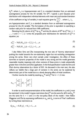 A0 
(k), where λ0 is a hyperparameter and δi is a standard deviation from an estimated 
autoregressive process for the i'th variable. For D(k), I specify a joint Gaussian prior 
distribution with independent individual elements with mean zero and standard deviation 
of the coefficient on lag l of variable j in each equation given by , where λ1, λ3 
are hyperparameters and δj is a standard deviation from an estimated autoregressive 
process for the j'th variable. This formulation of the prior is equivalent to specifying a 
random walk prior for reduced form VAR coefficients. 
(K) by a0,j 
Denoting the j'th column of A0 
λ λ 
0 1 
δ λ 
(K) and the j'th column of D(k) by dj 
(k) for j = 1 
(k) in 
,…, n and k = 1, 2, I write the proposed prior distributions for elements of A0 
equation j as: 
(3) 
(4) 
a ~ N(0,H ),k = 1,2, j = 
1,...,n 
I also follow Sims and Zha incorporating the two sets of "dummy observations" 
pushing the model towards the non-stationarity region but not excluding cointegration 
among the series. Given very short sample under investigation, the effect of these 
dummies on dynamic properties of the model is very strong and the model generates 
reasonable impulse responses only when variance of these priors is made substantially 
greater than in the Sims and Zha's application. In the final specification I scale the Sims and 
Zha's dummy observations by a factor of 0.01. As discussed in the main text, this also 
reflects our beliefs that a large part of variation in the series can be explained by 
deterministic part of the model due to a slowly decaying effect of initial conditions. 
(k) and dj 
I further rewrite the model by stacking a0,j 
(k) for k = 1; 2 into: 
 
 
= 
 
 
= 
(1) 
j 
(1) 
0, j 
d 
,d 
a 
In order to avoid overparametrization of the model, the coefficients in aj and dj must 
(k) are the same for all k's and a0,j 
be restricted. In the model I impose restrictions that dj 
(k) 
are the same for k = 1 and 2 in the non-policy block of the model. I then follow 
Waggoner and Zha by expressing coefficients in a0,j and d0,j in terms of "free" coefficients 
by writing these restrictions as: 
(5) 
26 
Studies & Analyses CASE No. 246 – Wojciech S. Maliszewski 
ˆ l 3 j 
d ~ N(0,H ),k 1,2, j 1,...,n 
j 
(k) 
0, j 
0 j 
(k) 
0, j 
= = 
+ 
  
 
  
 
  
 
  
 
(2) 
j 
(2) j 
0, j 
0, j a 
d 
a 
Qja0, j = 0,R jd j = 0, j =1,...,n 
⌃ 
⌃ 
 