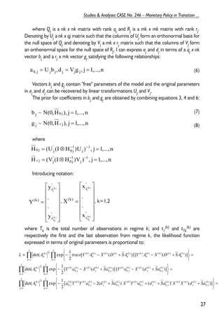 where Qj is a nk x nk matrix with rank qj and Rj is a mk x mk matrix with rank rj. 
Denoting by Uj a nk x qj matrix such that the columns of Uj form an orthonormal basis for 
the null space of Qj and denoting by Vj a mk x rj matrix such that the columns of Vj form 
an orthonormal space for the null space of Rj, I can express aj and dj in terms of a qj x nk 
vector bj and a rj x mk vector gj satisfying the following relationships: 
(6) 
Vectors bj and gj contain "free" parameters of the model and the original parameters 
in aj and dj can be recovered by linear transformations Uj and Vj. 
The prior for coefficients in bj and gj are obtained by combining equations 3, 4 and 6: 
(7) 
(8) 
b ~ N(0,H ), j 1,...,n 
j 0 j 
where 
= 
H = (U (I ⊗ H )U ) , j = 
1,...,n 
Introducing notation: 
1 
 
 
’ 
t 
) k (1 
x 
. 
, , k=1,2 
(k) and tTk 
 
 
’ 
t 
) k (1 
y 
. 
. 
. 
where Tk is the total number of observations in regime k; and t1 
(k) are 
respectively the first and the last observation from regime k, the likelihood function 
expressed in terms of original parameters is proportional to: 
27 
Studies & Analyses CASE No. 246 – Monetary Policy in Transition ... 
a0, j = Ujb j ,d j = Vjg j , j =1,...,n 
g ~ N(0,H ), j 1,...,n 
j j 
= 
+ 
H (V (I H )V ) , j 1,...,n 
j 
1j 
0 
’j 
j 
1 
j 
1j 
0 
’ 
0 j j 
− − 
+ 
= ⊗ = 
− − 
     
 
     
 
= 
’ 
t 
(k) 
(k ) 
Tk 
y 
Y 
     
 
     
 
= 
’ 
t 
(k) 
(k ) 
Tk 
x 
X 
det( exp 1 
k T k k k k k k k k k k 
Π Π 
L A trace Y A X D SA Y A X D SA 
k k 
= = 
det( exp 1 
Π Π 
A k 
Y a X d Sa Y a X d Sa 
k k 
= = 
[ ( )] [ ( )] 
2 
[ ( )] [ ( )] 
2 
det( exp 1 
Π Π 
= = 
= 
   
   
= 
− − + + + + 
   
   
− − + − + 
= 
   
   
∝ − − + − + 
2 
1 
2 
1 
( ) 
0, 
( ) ( )’ ( ) ( ) 
0, 
( ) ( ) 
0, 
( ) ’ ( )’ ( ) 
0, 
( ) ( ) 
0, 
’( ) ( )’ ( ) 
0, 
) (0 
2 
1 
2 
1 
( ) 
0, 
( ) ( ) ( ) 
0, 
( ) ’ ( ) 
0, 
( ) ( ) ( ) 
0, 
) ( ) (0 
2 
1 
2 
1 
) (0 
) ( ) ( ) (0 
) ( ’ ) (0 
) ( ) ( ) (0 
) ( ) (0 
[ 2( ) ( )’ ( )] 
2 
k k 
k 
j 
k 
j 
k k k 
j 
k 
j 
k 
j 
k k k 
j 
k 
j 
k 
j 
k k k 
j 
k T 
k 
j 
k 
j 
k k 
j 
k k 
j 
k 
j 
k k 
j 
k T k 
A k 
a Y Y a d Sa X Y a d Sa X X d Sa 
k 
 