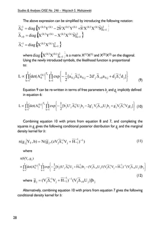 The above expression can be simplified by introducing the following notation: 
~ diag [Y Y 2S’X Y S’X X S] 
diag [X(k)’X(k) ] = 
where is a matrix X(1)'X(1) and X(2)'X(2) on the diagonal. 
Using the newly introduced symbols, the likelihood function is proportional 
to: 
(9) 
2 
L det(A k 
exp 1 (k) T 
0 d ] [a ~ a 2d’ ~ a d ~ 
Equation 9 can be re-written in terms of free parameters bj and gj implicitly defined 
in equation 6: 
(10) 
2 
L det(A k 
exp 1 (k) T 
0 V g ] [b U’ ~ U b 2g’ V ~ U b g V ~ 
Combining equation 10 with priors from equation 8 and 7, and completing the 
squares in gj gives the following conditional posterior distribution for gj and the marginal 
density kernel for b: 
(11) 
where 
(12) 
2 
det(A exp 1 
where 
1 ’jj U )]b ~ V ( ) H V ~ V ( g ~ 
Alternatively, combining equation 10 with priors from equation 7 gives the following 
π 
conditional density kernel for b: 
28 
Studies & Analyses CASE No. 246 – Wojciech S. Maliszewski 
{ } 
{ 2 } 
k 1 
(k)’ (k) (k)’ (k) 
0 
2 
k 1 
1 (k)’ (k) (k)’ (k) (k)’ (k) 
0 
~ diag [X Y X X S] 
+ = 
= 
− 
Δ = − 
Δ = − + 
{ 2 } 
k 1 
~ 1 diag [X(k)’X(k) ] 
= 
− 
Δ+ = 
{ 2 } 
k 1 
Π Π 
= = 
− 
+ + 
− 
   
   
∝ − Δ − Δ + Δ 
k 1 
2 
k 1 
j 
’ 1 
0,j j 0 0, j j 
1 
0 
’ 
0,j 
2 
Π Π 
= = 
− 
+ + 
− 
   
   
∝ − Δ − Δ + Δ 
k 1 
2 
k 1 
j j 
1 ’j 
’ 
0 j j j 
’j 
j j j 
1 
j 0 
’ 
j 
2 
) ) H V ~ zV ( , g ~ 
( ) b , Y g ( 1 1j 
j 
1 ’j 
j T j 
− −+ 
− 
π = Ν Δ+ + 
Π Π 
= = 
+ 
− −+ 
− 
+ + 
− − 
   
   
∝ − Δ + − Δ Δ + Δ 
k 1 
2 
k 1 
0 j j 
’j 
1 1j 
j 
1 ’j 
0 j 
’j 
j 
1j 
j 0 
1 
j 0 
’ 
j 
(k) T 
0 
t j 
[b (U’ ~ U H )b (V ~ U )’(V ~ V H ) (V ~ U )]b 
2 
(bY ,g ) 
k 
0 j j 
’j 
1 1j 
j 
+ 
− −+ 
− 
= Δ+ + Δ 
 