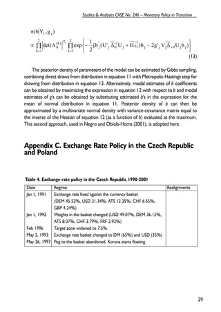 (13) 
π 
2 
det(A exp 1 
The posterior density of parameters of the model can be estimated by Gibbs sampling, 
combining direct draws from distribution in equation 11 with Metropolis-Hastings step for 
drawing from distribution in equation 13. Alternatively, modal estimates of b coefficients 
can be obtained by maximizing the expression in equation 12 with respect to b and modal 
estimates of g's can be obtained by substituting estimated b's in the expression for the 
mean of normal distribution in equation 11. Posterior density of b can then be 
approximated by a multivariate normal density with variance-covariance matrix equal to 
the inverse of the Hessian of equation 12 (as a function of b) evaluated at the maximum. 
This second approach, used in Negro and Obiols-Homs (2001), is adopted here. 
Appendix C. Exchange Rate Policy in the Czech Republic 
and Poland 
29 
Studies & Analyses CASE No. 246 – Monetary Policy in Transition ... 
Π Π 
= = 
+ 
− − 
   
   
∝ − Δ + − Δ 
k 1 
2 
k 1 
0 j j 
’j 
j j 
1j 
j 0 
1 
j 0 
’ 
j 
(k) T 
0 
t j 
[b (U’ ~ U H )b 2g’ V ~ U b ) 
2 
(bY ,g ) 
k 
Table 4. Exchange rate policy in the Czech Republic 1990-2001 
Date Regime Realignments 
Jan 1, 1991 Exchange rate fixed against the currency basket 
(DEM 45.52%, USD 31.34%, ATS 12.35%, CHF 6.55%, 
GBP 4.24%) 
Jan 1, 1992 Weights in the basket changed (USD 49.07%, DEM 36.15%, 
ATS 8.07%, CHF 3.79%, FRF 2.92%) 
Feb 1996 Target zone widened to 7.5% 
May 2, 1993 Exchange rate basket changed to DM (65%) and USD (35%) 
May 26, 1997 Peg to the basket abandoned. Koruna starts floating 
 