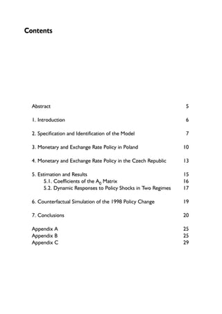 Contents 
Abstract 5 
1. Introduction 6 
2. Specification and Identification of the Model 7 
3. Monetary and Exchange Rate Policy in Poland 10 
4. Monetary and Exchange Rate Policy in the Czech Republic 13 
5. Estimation and Results 15 
5.1. Coefficients of the A0 Matrix 16 
5.2. Dynamic Responses to Policy Shocks in Two Regimes 17 
6. Counterfactual Simulation of the 1998 Policy Change 19 
7. Conclusions 20 
Appendix A 25 
Appendix B 25 
Appendix C 29 
 