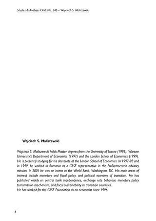Wojciech S. Maliszewski 
Wojciech S. Maliszewski holds Master degrees from the University of Sussex (1996), Warsaw 
University's Department of Economics (1997) and the London School of Economics (1999). 
He is presently studying for his doctorate at the London School of Economics. In 1997-98 and 
in 1999, he worked in Romania as a CASE representative in the ProDemocratia advisory 
mission. In 2001 he was an intern at the World Bank, Washington, DC. His main areas of 
interest include monetary and fiscal policy, and political economy of transition. He has 
published widely on central bank independence, exchange rate behavour, monetary policy 
transmission mechanism, and fiscal sustainability in transition countries. 
He has worked for the CASE Foundation as an economist since 1996. 
4 
Studies & Analyses CASE No. 246 – Wojciech S. Maliszewski 
 
