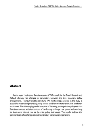 Abstract 
In this paper I estimate a Bayesian structural VAR models for the Czech Republic and 
Poland, allowing for changes in parameters between the two monetary policy 
arrangements. The four-variables structural VAR methodology adopted in the study is 
successful in identifying monetary policy shocks and their effects for the Czech and Polish 
economies. The time-varying model is capable of detecting a change in the policy reaction 
function consistent with introduction of the floating exchange rate system and switching 
to short-term interest rate as the main policy instrument. The results indicate the 
dominant role of exchange rate in the monetary transmission mechanism. 
5 
Studies & Analyses CASE No. 246 – Monetary Policy in Transition ... 
 