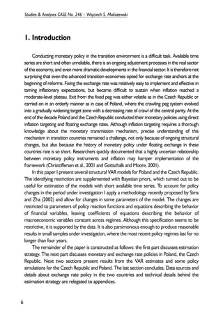1. Introduction 
Conducting monetary policy in the transition environment is a difficult task. Available time 
series are short and often unreliable, there is an ongoing adjustment processes in the real sector 
of the economy, and even more dramatic developments in the financial sector. It is therefore not 
surprising that even the advanced transition economies opted for exchange rate anchors at the 
beginning of reforms. Fixing the exchange rate was relatively easy to implement and effective in 
taming inflationary expectations, but became difficult to sustain when inflation reached a 
moderate-level plateau. Exit from the fixed peg was either volatile as in the Czech Republic or 
carried on in an orderly manner as in case of Poland, where the crawling peg system evolved 
into a gradually widening target zone with a decreasing rate of crawl of the central parity. At the 
end of the decade Poland and the Czech Republic conducted their monetary policies using direct 
inflation targeting and floating exchange rates. Although inflation targeting requires a thorough 
knowledge about the monetary transmission mechanism, precise understanding of this 
mechanism in transition countries remained a challenge, not only because of ongoing structural 
changes, but also because the history of monetary policy under floating exchange in these 
countries rate is so short. Researchers quickly documented that a highly uncertain relationship 
between monetary policy instruments and inflation may hamper implementation of the 
framework (Christoffersen et al., 2001 and Gottschalk and Moore, 2001). 
In this paper I present several structural VAR models for Poland and the Czech Republic. 
The identifying restriction are supplemented with Bayesian priors, which turned out to be 
useful for estimation of the models with short available time series. To account for policy 
changes in the period under investigation I apply a methodology recently proposed by Sims 
and Zha (2002) and allow for changes in some parameters of the model. The changes are 
restricted to parameters of policy reaction functions and equations describing the behavior 
of financial variables, leaving coefficients of equations describing the behavior of 
macroeconomic variables constant across regimes. Although this specification seems to be 
restrictive, it is supported by the data. It is also parsimonious enough to produce reasonable 
results in small samples under investigation, where the most recent policy regimes last for no 
longer than four years. 
The remainder of the paper is constructed as follows: the first part discusses estimation 
strategy. The next part discusses monetary and exchange rate policies in Poland, the Czech 
Republic. Next two sections present results from the VAR estimates and some policy 
simulations for the Czech Republic and Poland. The last section concludes. Data sources and 
details about exchange rate policy in the two countries and technical details behind the 
estimation strategy are relegated to appendices. 
6 
Studies & Analyses CASE No. 246 – Wojciech S. Maliszewski 
 