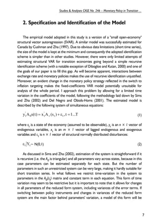 2. Specification and Identification of the Model 
The empirical model adopted in this study is a version of a "small open-economy" 
structural vector autoregression (SVAR). A similar model was successfully estimated for 
Canada by Cushman and Zha (1997). Due to obvious data limitations (short time series), 
the size of the model is kept at the minimum and consequently the adopted identification 
scheme is simpler than in other studies. However, there were only limited attempts of 
estimating structural VAR for transition economies going beyond a simple recursive 
identification scheme (with a notable exception of Dibogloo and Kutan, 2000) and one of 
the goals of our paper is to fill this gap. As will become apparent, interactions between 
exchange rate and monetary policies makes the use of recursive identification unjustified. 
Moreover, an evident change in the monetary policy strategy reflected in the switch to 
inflation targeting makes the fixed-coefficients VAR model potentially unsuitable for 
analysis of the whole period. I approach this problem by allowing for a limited time 
variation in the coefficients of the model, following the methodology laid down by Sims 
and Zha (2002) and Del Negro and Obiols-Homs (2001). The estimated model is 
described by the following system of simultaneous equations: 
(1) 
’ 
= ’ 
t + + ε = 
where st is a state of the economy (assumed to be observable), yt is an n × 1 vector of 
endogenous variables, xt is an m × 1 vector of lagged endogenous and exogenous 
variables and εt is n × 1 vector of structural normally distributed disturbances: 
~ N(0,1) (2) 
As discussed in Sims and Zha (2002), estimation of the system is straightforward if it 
is recursive (i.e. the A0 is triangular) and all parameters vary across states, because in this 
case parameters can be estimated separately for each state. But the number of 
parameters in such an unrestricted system can be very large, making it hardly suitable for 
short transition series. In what follows we restrict time-variation in the system to 
parameters in the A0(st) matrix and constant term in each equation. This form of time 
variation may seem to be restrictive but it is important to note that it allows for changes 
in all parameters of the reduced form system, including variances of the error terms. If 
switching between policy instruments and changes in variances of the reduced form 
system are the main factor behind parameters' variation, a model of this form will be 
7 
Studies & Analyses CASE No. 246 – Monetary Policy in Transition ... 
y A 0 s(t) x t 
A (st ) t , t 1...T 
εt Yt 
 
