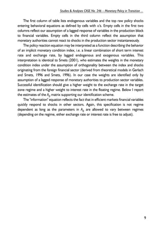 The first column of table lists endogenous variables and the top raw policy shocks 
entering behavioral equations as defined by cells with α's. Empty cells in the first two 
columns reflect our assumption of a lagged response of variables in the production block 
to financial variables. Empty cells in the third column reflect the assumption that 
monetary authorities cannot react to shocks in the production sector instantaneously. 
The policy reaction equation may be interpreted as a function describing the behavior 
of an implicit monetary condition index, i.e. a linear combination of short term interest 
rate and exchange rate, by lagged endogenous and exogenous variables. This 
interpretation is identical to Smets (2001), who estimates the weights in the monetary 
condition index under the assumption of orthogonality between the index and shocks 
originating from the foreign financial sector (derived from theoretical models in Gerlach 
and Smets, 1996 and Smets, 1996). In our case the weights are identified only by 
assumption of a lagged response of monetary authorities to production sector variables. 
Successful identification should give a higher weight to the exchange rate in the target 
zone regime and a higher weight to interest rate in the floating regime. Below I report 
the estimates of the A0 matrix supporting our identification scheme. 
The "information" equation reflects the fact that in efficient markets financial variables 
quickly respond to shocks in other sectors. Again, this specification is not regime 
dependent as long as the parameters in A0 are allowed to vary between regimes 
(depending on the regime, either exchange rate or interest rate is free to adjust). 
9 
Studies & Analyses CASE No. 246 – Monetary Policy in Transition ... 
 