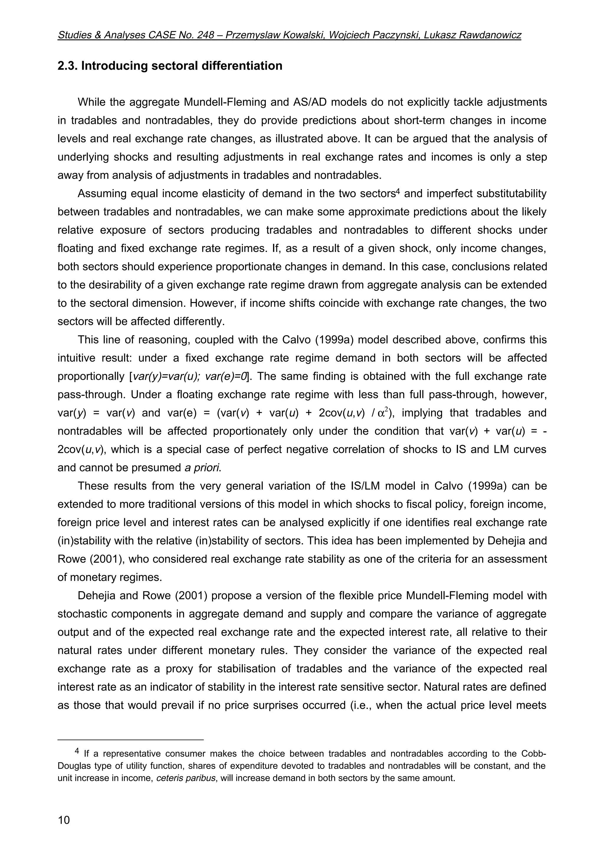 Studies & Analyses CASE No. 248 – Przemyslaw Kowalski, Wojciech Paczynski, Lukasz Rawdanowicz 
2.3. Introducing sectoral differentiation 
10 
While the aggregate Mundell-Fleming and AS/AD models do not explicitly tackle adjustments 
in tradables and nontradables, they do provide predictions about short-term changes in income 
levels and real exchange rate changes, as illustrated above. It can be argued that the analysis of 
underlying shocks and resulting adjustments in real exchange rates and incomes is only a step 
away from analysis of adjustments in tradables and nontradables. 
Assuming equal income elasticity of demand in the two sectors4 and imperfect substitutability 
between tradables and nontradables, we can make some approximate predictions about the likely 
relative exposure of sectors producing tradables and nontradables to different shocks under 
floating and fixed exchange rate regimes. If, as a result of a given shock, only income changes, 
both sectors should experience proportionate changes in demand. In this case, conclusions related 
to the desirability of a given exchange rate regime drawn from aggregate analysis can be extended 
to the sectoral dimension. However, if income shifts coincide with exchange rate changes, the two 
sectors will be affected differently. 
This line of reasoning, coupled with the Calvo (1999a) model described above, confirms this 
intuitive result: under a fixed exchange rate regime demand in both sectors will be affected 
proportionally [var(y)=var(u); var(e)=0]. The same finding is obtained with the full exchange rate 
pass-through. Under a floating exchange rate regime with less than full pass-through, however, 
var(y) = var(v) and var(e) = (var(v) + var(u) + 2cov(u,v) / a2), implying that tradables and 
nontradables will be affected proportionately only under the condition that var(v) + var(u) = - 
2cov(u,v), which is a special case of perfect negative correlation of shocks to IS and LM curves 
and cannot be presumed a priori. 
These results from the very general variation of the IS/LM model in Calvo (1999a) can be 
extended to more traditional versions of this model in which shocks to fiscal policy, foreign income, 
foreign price level and interest rates can be analysed explicitly if one identifies real exchange rate 
(in)stability with the relative (in)stability of sectors. This idea has been implemented by Dehejia and 
Rowe (2001), who considered real exchange rate stability as one of the criteria for an assessment 
of monetary regimes. 
Dehejia and Rowe (2001) propose a version of the flexible price Mundell-Fleming model with 
stochastic components in aggregate demand and supply and compare the variance of aggregate 
output and of the expected real exchange rate and the expected interest rate, all relative to their 
natural rates under different monetary rules. They consider the variance of the expected real 
exchange rate as a proxy for stabilisation of tradables and the variance of the expected real 
interest rate as an indicator of stability in the interest rate sensitive sector. Natural rates are defined 
as those that would prevail if no price surprises occurred (i.e., when the actual price level meets 
4 If a representative consumer makes the choice between tradables and nontradables according to the Cobb- 
Douglas type of utility function, shares of expenditure devoted to tradables and nontradables will be constant, and the 
unit increase in income, ceteris paribus, will increase demand in both sectors by the same amount. 
 