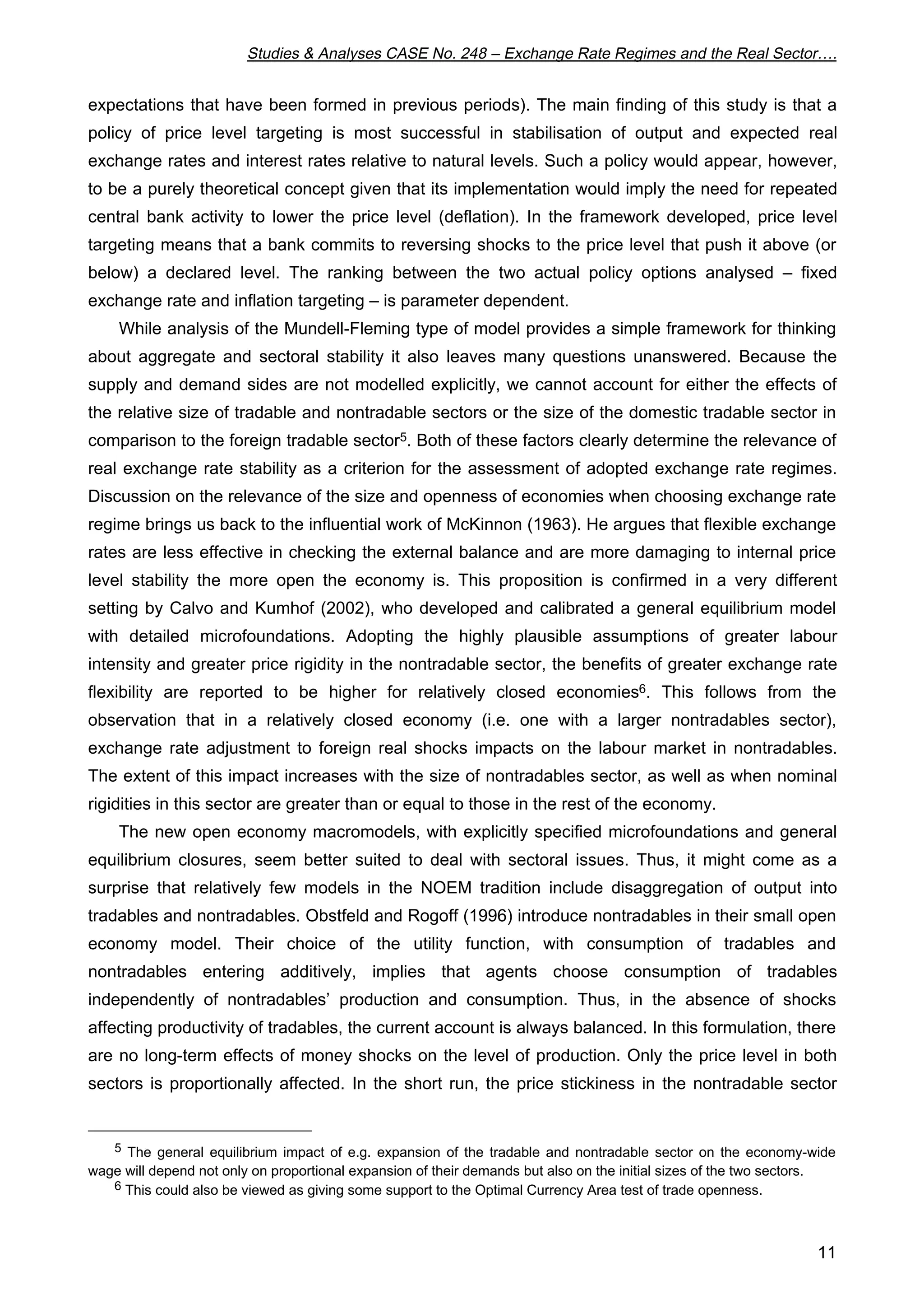 Studies & Analyses CASE No. 248 – Exchange Rate Regimes and the Real Sector…. 
expectations that have been formed in previous periods). The main finding of this study is that a 
policy of price level targeting is most successful in stabilisation of output and expected real 
exchange rates and interest rates relative to natural levels. Such a policy would appear, however, 
to be a purely theoretical concept given that its implementation would imply the need for repeated 
central bank activity to lower the price level (deflation). In the framework developed, price level 
targeting means that a bank commits to reversing shocks to the price level that push it above (or 
below) a declared level. The ranking between the two actual policy options analysed – fixed 
exchange rate and inflation targeting – is parameter dependent. 
While analysis of the Mundell-Fleming type of model provides a simple framework for thinking 
about aggregate and sectoral stability it also leaves many questions unanswered. Because the 
supply and demand sides are not modelled explicitly, we cannot account for either the effects of 
the relative size of tradable and nontradable sectors or the size of the domestic tradable sector in 
comparison to the foreign tradable sector5. Both of these factors clearly determine the relevance of 
real exchange rate stability as a criterion for the assessment of adopted exchange rate regimes. 
Discussion on the relevance of the size and openness of economies when choosing exchange rate 
regime brings us back to the influential work of McKinnon (1963). He argues that flexible exchange 
rates are less effective in checking the external balance and are more damaging to internal price 
level stability the more open the economy is. This proposition is confirmed in a very different 
setting by Calvo and Kumhof (2002), who developed and calibrated a general equilibrium model 
with detailed microfoundations. Adopting the highly plausible assumptions of greater labour 
intensity and greater price rigidity in the nontradable sector, the benefits of greater exchange rate 
flexibility are reported to be higher for relatively closed economies6. This follows from the 
observation that in a relatively closed economy (i.e. one with a larger nontradables sector), 
exchange rate adjustment to foreign real shocks impacts on the labour market in nontradables. 
The extent of this impact increases with the size of nontradables sector, as well as when nominal 
rigidities in this sector are greater than or equal to those in the rest of the economy. 
The new open economy macromodels, with explicitly specified microfoundations and general 
equilibrium closures, seem better suited to deal with sectoral issues. Thus, it might come as a 
surprise that relatively few models in the NOEM tradition include disaggregation of output into 
tradables and nontradables. Obstfeld and Rogoff (1996) introduce nontradables in their small open 
economy model. Their choice of the utility function, with consumption of tradables and 
nontradables entering additively, implies that agents choose consumption of tradables 
independently of nontradables’ production and consumption. Thus, in the absence of shocks 
affecting productivity of tradables, the current account is always balanced. In this formulation, there 
are no long-term effects of money shocks on the level of production. Only the price level in both 
sectors is proportionally affected. In the short run, the price stickiness in the nontradable sector 
5 The general equilibrium impact of e.g. expansion of the tradable and nontradable sector on the economy-wide 
11 
wage will depend not only on proportional expansion of their demands but also on the initial sizes of the two sectors. 
6 This could also be viewed as giving some support to the Optimal Currency Area test of trade openness. 
 